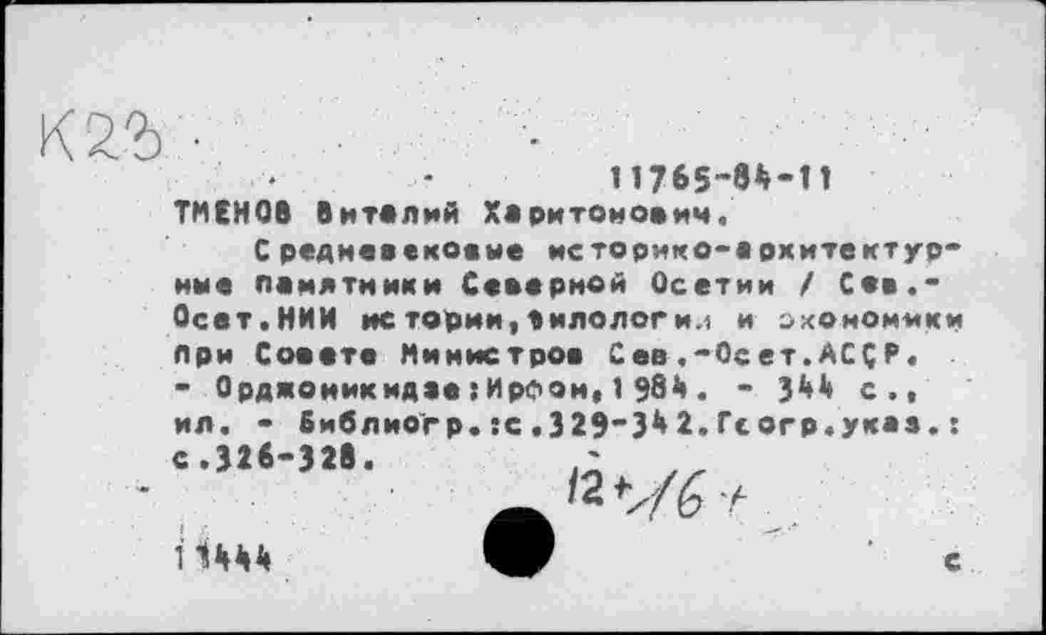 ﻿
Ines-«*-!!
ТМЕНОВ Виталий Харитонович.
С редиевековые историко-архитектур-ние памятники Северной Осетии / Сев.* Осет.НИИ НС тории, а И ДОЛОГ И.1 и ОХОМОММКМ при Совете Министров Сев.-OceT.ACÇP. - Орджоникидае:ИрФон, 1 Э81». - З1*1» с., ил. * библиогр.:с.329“3^2.Гсогр.укаа.:
І Шй